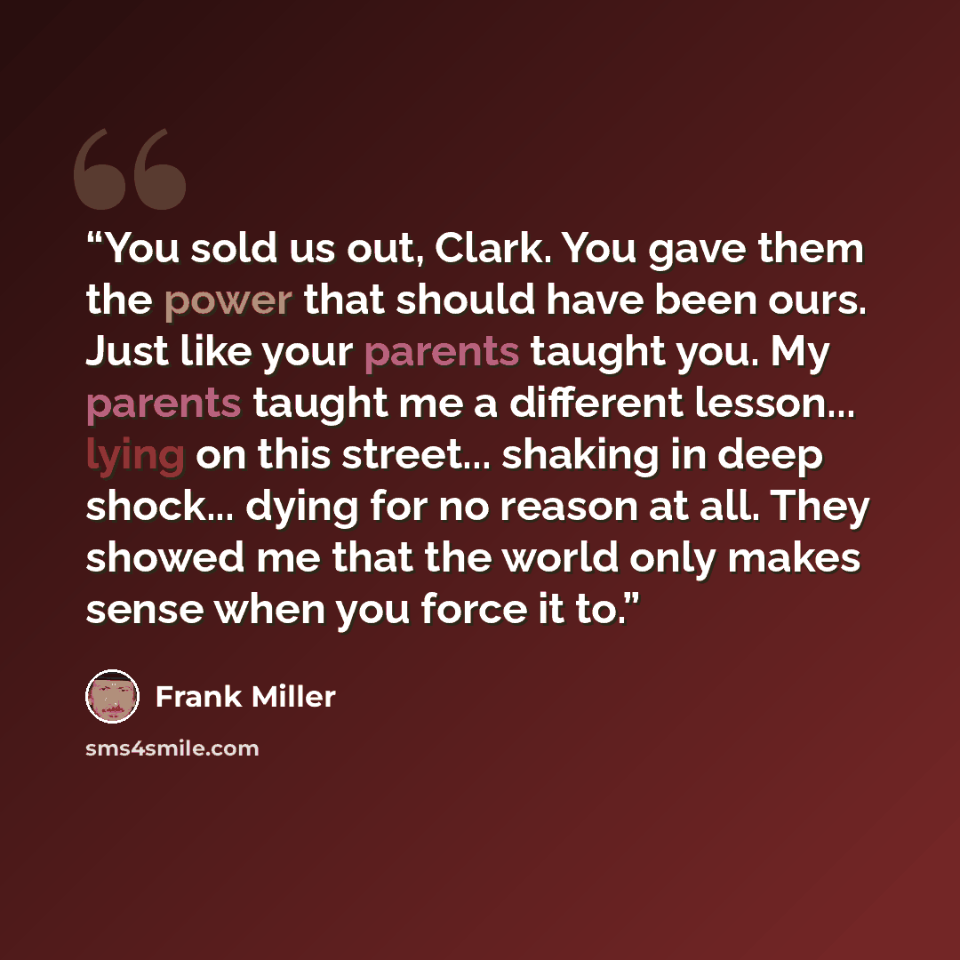 “You sold us out, Clark. You gave them the power that should have been ours. Just like your parents taught you. My parents taught me a different lesson... lying on this street... shaking in deep shock... dying for no reason at all. They showed me that the world only makes sense when you force it to.” quote by Frank Miller