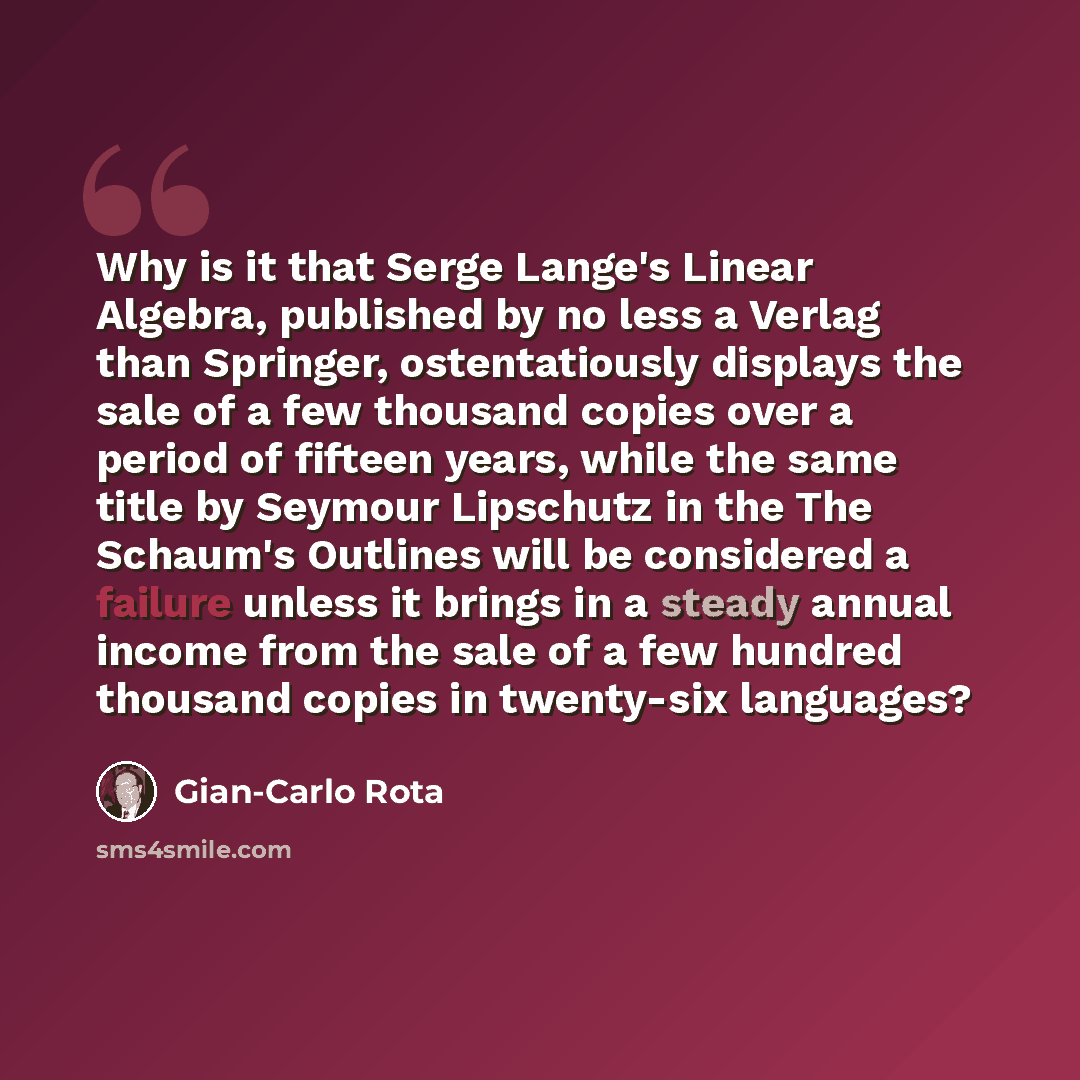 “Why is it that Serge Lange's Linear Algebra, published by no less a Verlag than Springer, ostentatiously displays the sale of a few thousand copies over a period of fifteen years, while the same title by Seymour Lipschutz in the The Schaum's Outlines will be considered a failure unless it brings…” quote by Gian-Carlo Rota