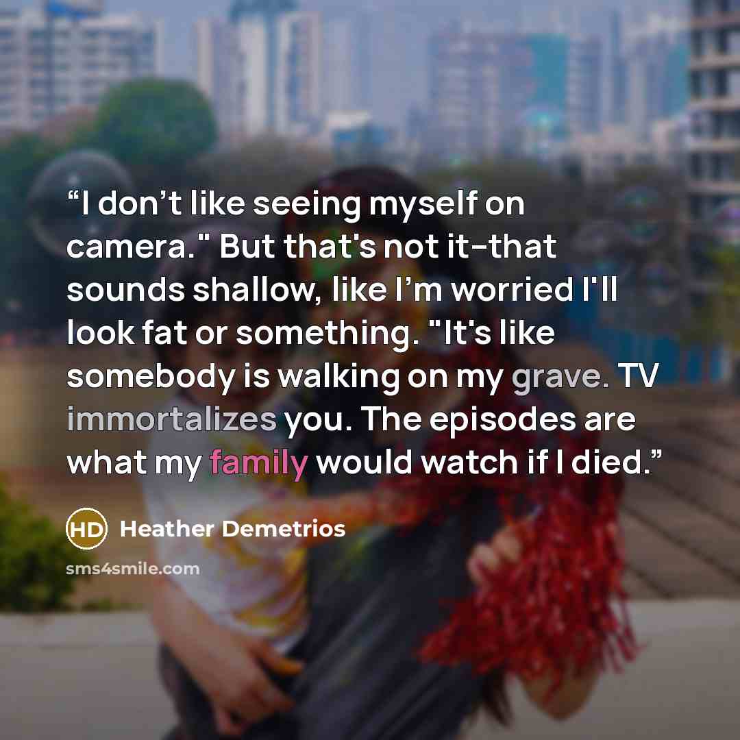 “I don't like seeing myself on camera." But that's not it--that sounds shallow, like I'm worried I'll look fat or something. "It's like somebody is walking on my grave. TV immortalizes you. The episodes are what my family would watch if I died.” quote by Heather Demetrios