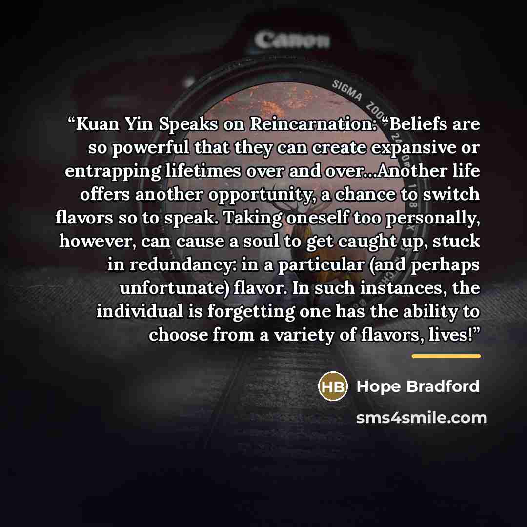 “Kuan Yin Speaks on Reincarnation: “Beliefs are so powerful that they can create expansive or entrapping lifetimes over and over…Another life offers another opportunity, a chance to switch flavors so to speak. Taking oneself too personally, however, can cause a soul to get caught up, stuck in…” quote by Hope Bradford