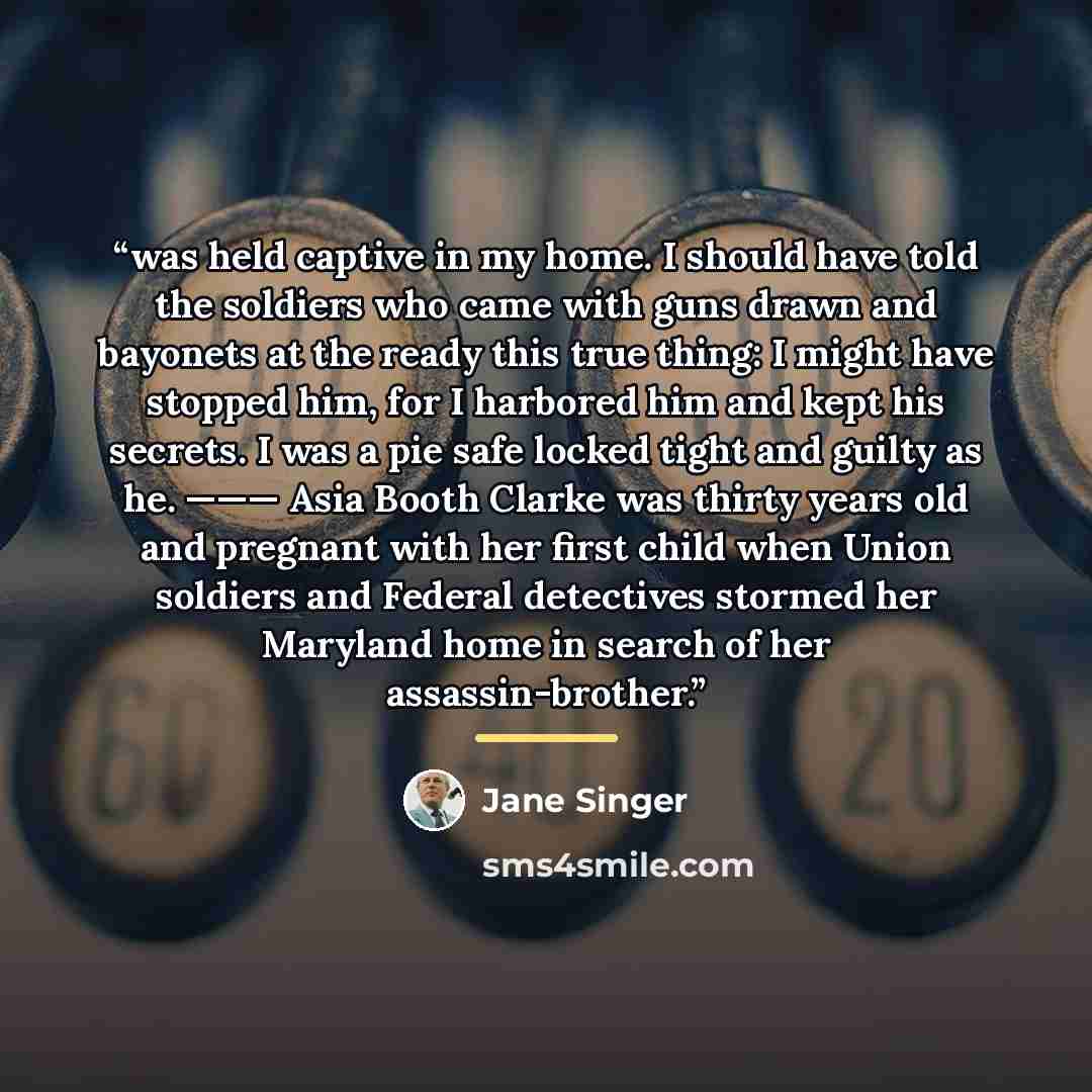 “was held captive in my home. I should have told the soldiers who came with guns drawn and bayonets at the ready this true thing: I might have stopped him, for I harbored him and kept his secrets. I was a pie safe locked tight and guilty as he. ——— Asia Booth Clarke was thirty years old and…” quote by Jane Singer