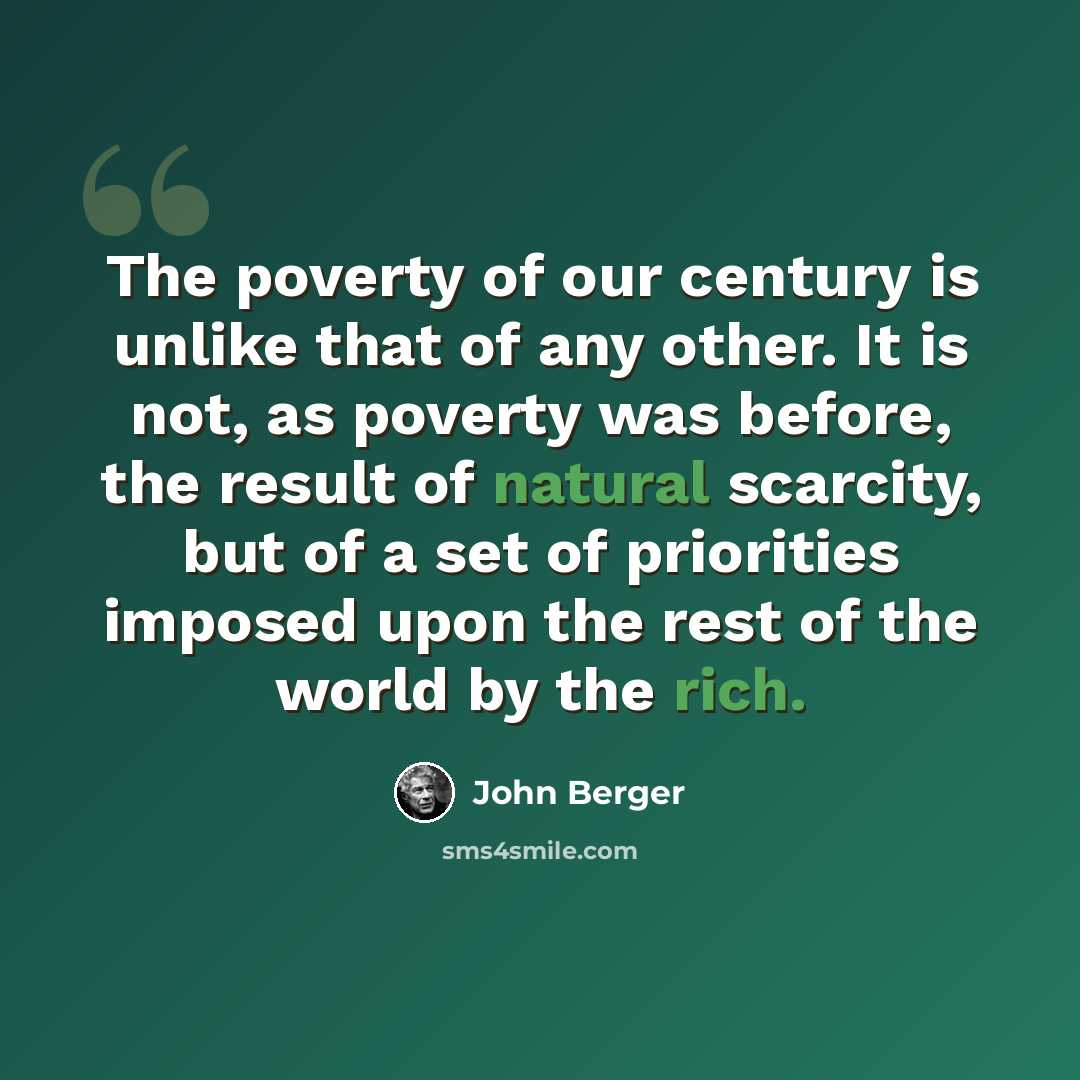 “The poverty of our century is unlike that of any other. It is not, as poverty was before, the result of natural scarcity, but of a set of priorities imposed upon the rest of the world by the rich.” quote by John Berger