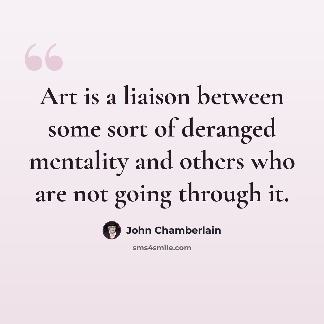 “Art is a liaison between some sort of deranged mentality and others who are not going through it.” quote by John Chamberlain