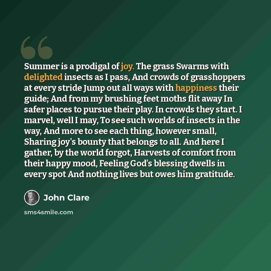 “Summer is a prodigal of joy. The grass Swarms with delighted insects as I pass, And crowds of grasshoppers at every stride Jump out all ways with happiness their guide; And from my brushing feet moths flit away In safer places to pursue their play. In crowds they start. I marvel, well I may, To…” quote by John Clare
