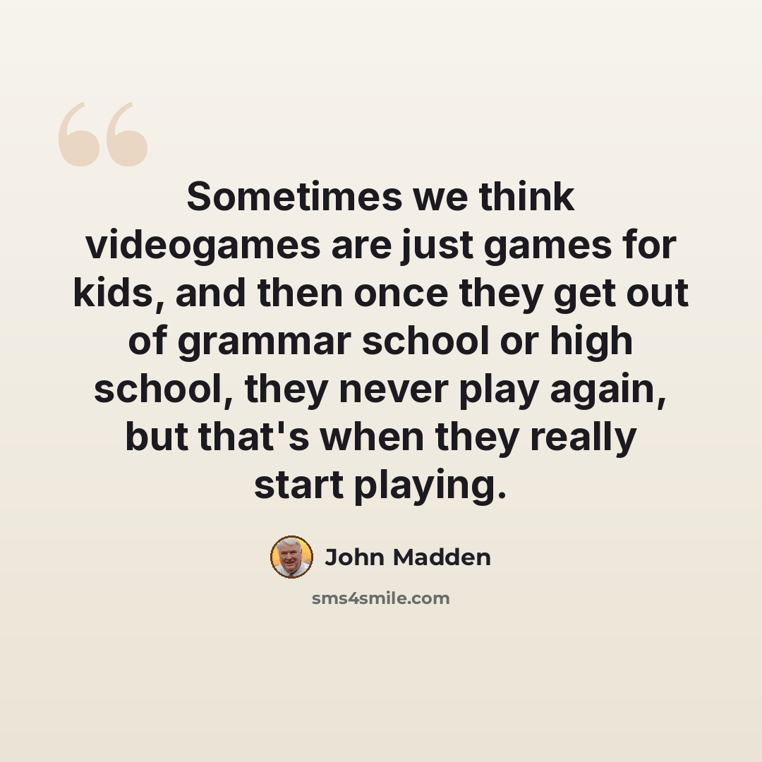“Sometimes we think videogames are just games for kids, and then once they get out of grammar school or high school, they never play again, but that's when they really start playing.” quote by John Madden