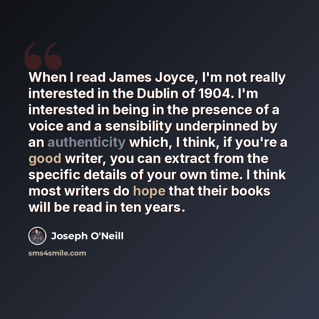 “When I read James Joyce, I'm not really interested in the Dublin of 1904. I'm interested in being in the presence of a voice and a sensibility underpinned by an authenticity which, I think, if you're a good writer, you can extract from the specific details of your own time. I think most writers do…” quote by Joseph O'Neill