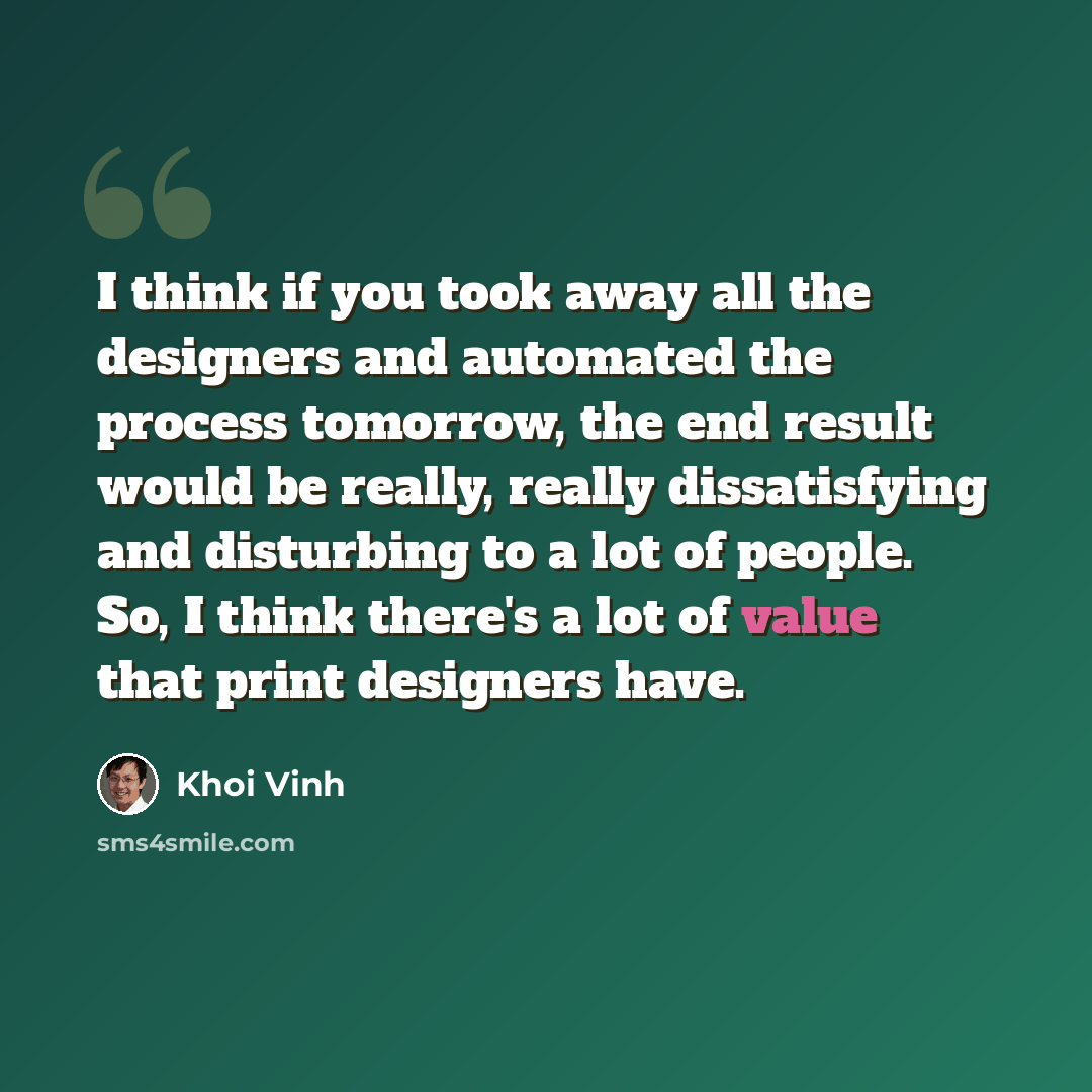 “I think if you took away all the designers and automated the process tomorrow, the end result would be really, really dissatisfying and disturbing to a lot of people. So, I think there's a lot of value that print designers have.” quote by Khoi Vinh