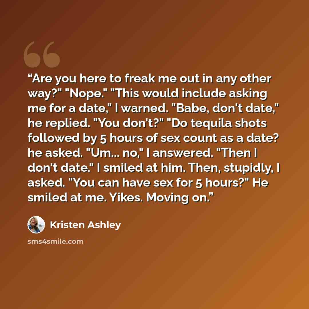 “Are you here to freak me out in any other way?" "Nope." "This would include asking me for a date," I warned. "Babe, don't date," he replied. "You don't?" "Do tequila shots followed by 5 hours of sex count as a date? he asked. "Um... no," I answered. "Then I don't date." I smiled at him. Then…” quote by Kristen Ashley