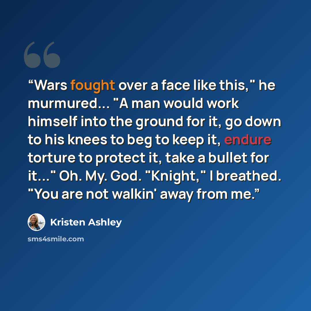 “Wars fought over a face like this," he murmured... "A man would work himself into the ground for it, go down to his knees to beg to keep it, endure torture to protect it, take a bullet for it..." Oh. My. God. "Knight," I breathed. "You are not walkin' away from me.” quote by Kristen Ashley