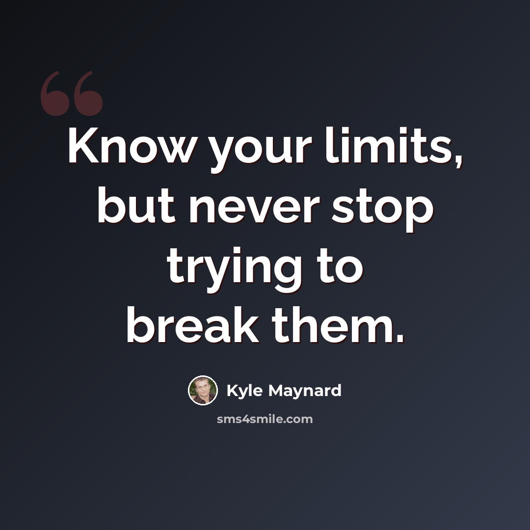“Know your limits, but never stop trying to break them.” quote by Kyle Maynard