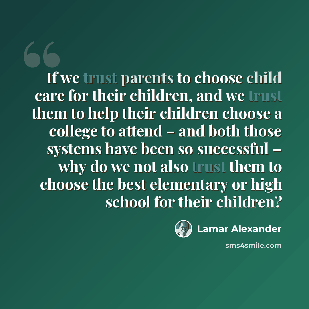 “If we trust parents to choose child care for their children, and we trust them to help their children choose a college to attend – and both those systems have been so successful – why do we not also trust them to choose the best elementary or high school for their children?” quote by Lamar Alexander