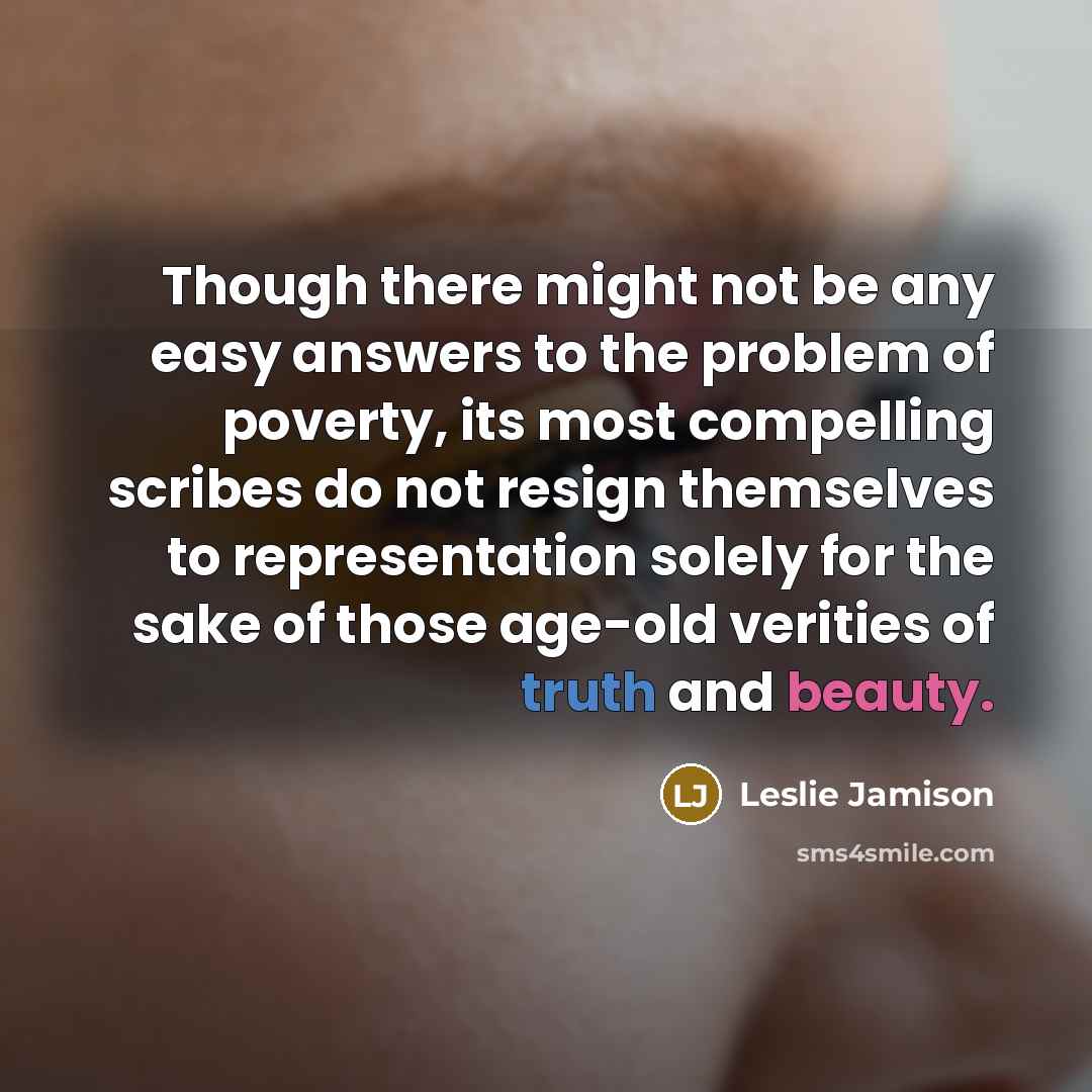 “Though there might not be any easy answers to the problem of poverty, its most compelling scribes do not resign themselves to representation solely for the sake of those age-old verities of truth and beauty.” quote by Leslie Jamison