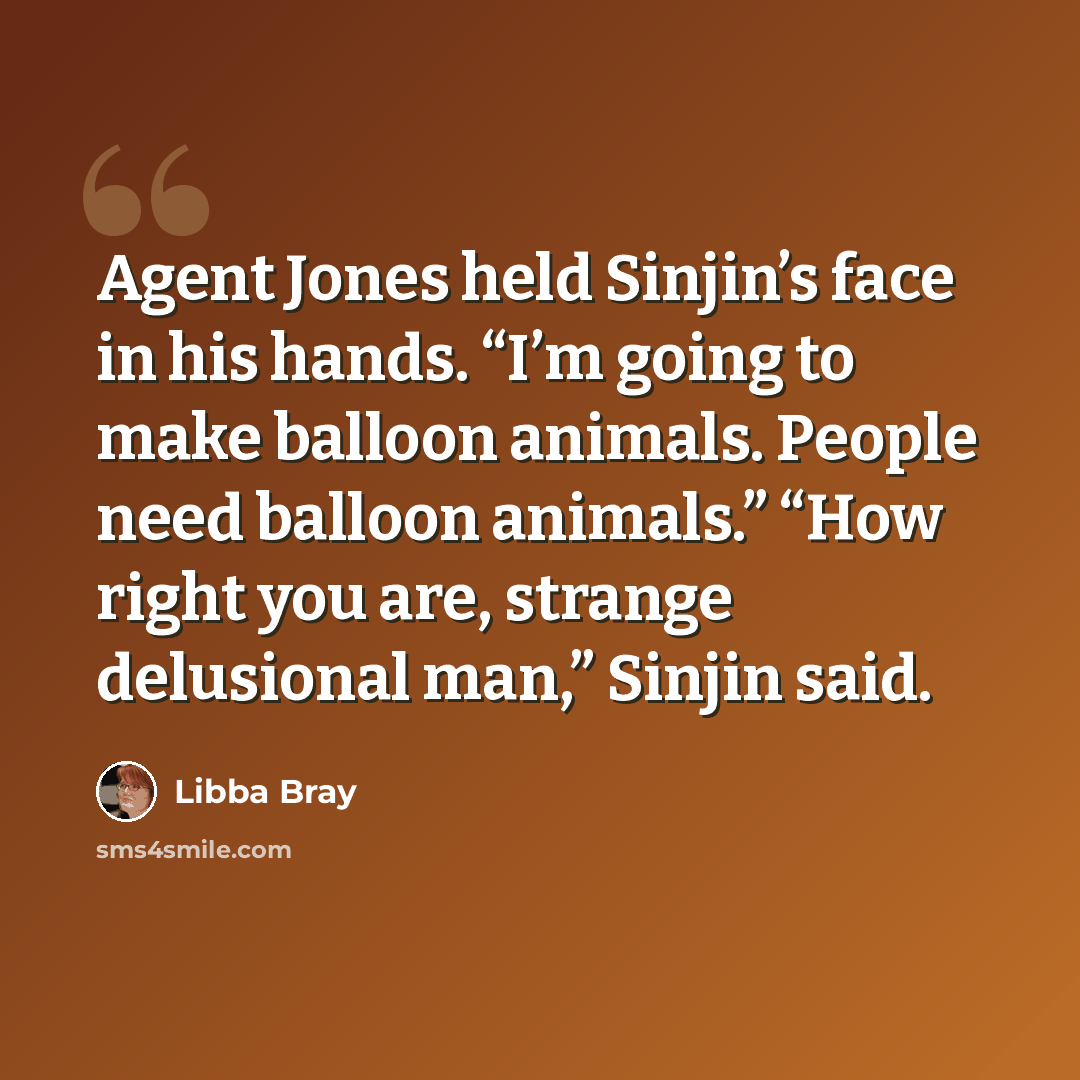 “Agent Jones held Sinjin’s face in his hands. “I’m going to make balloon animals. People need balloon animals.” “How right you are, strange delusional man,” Sinjin said.” quote by Libba Bray