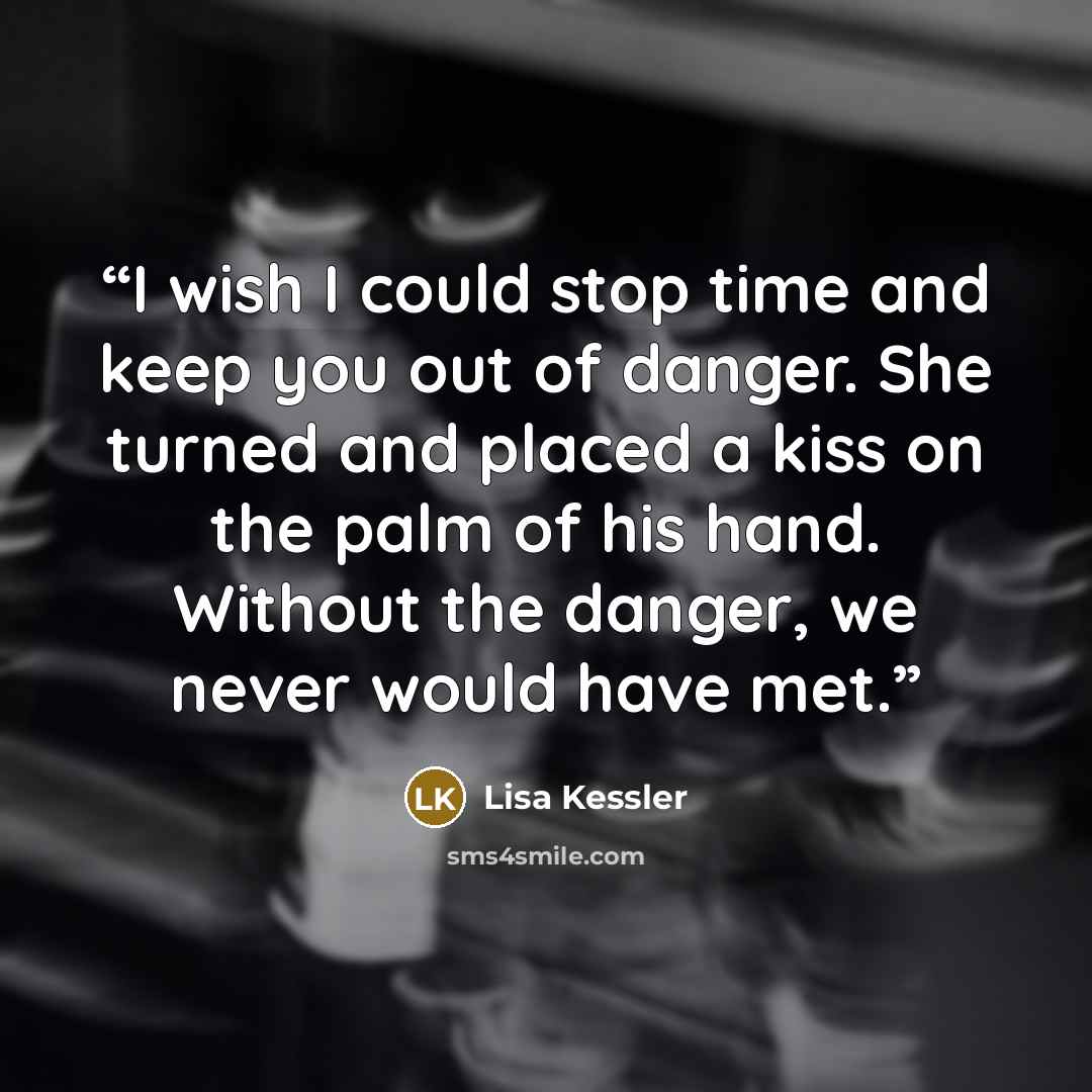“I wish I could stop time and keep you out of danger. She turned and placed a kiss on the palm of his hand. Without the danger, we never would have met.” quote by Lisa Kessler