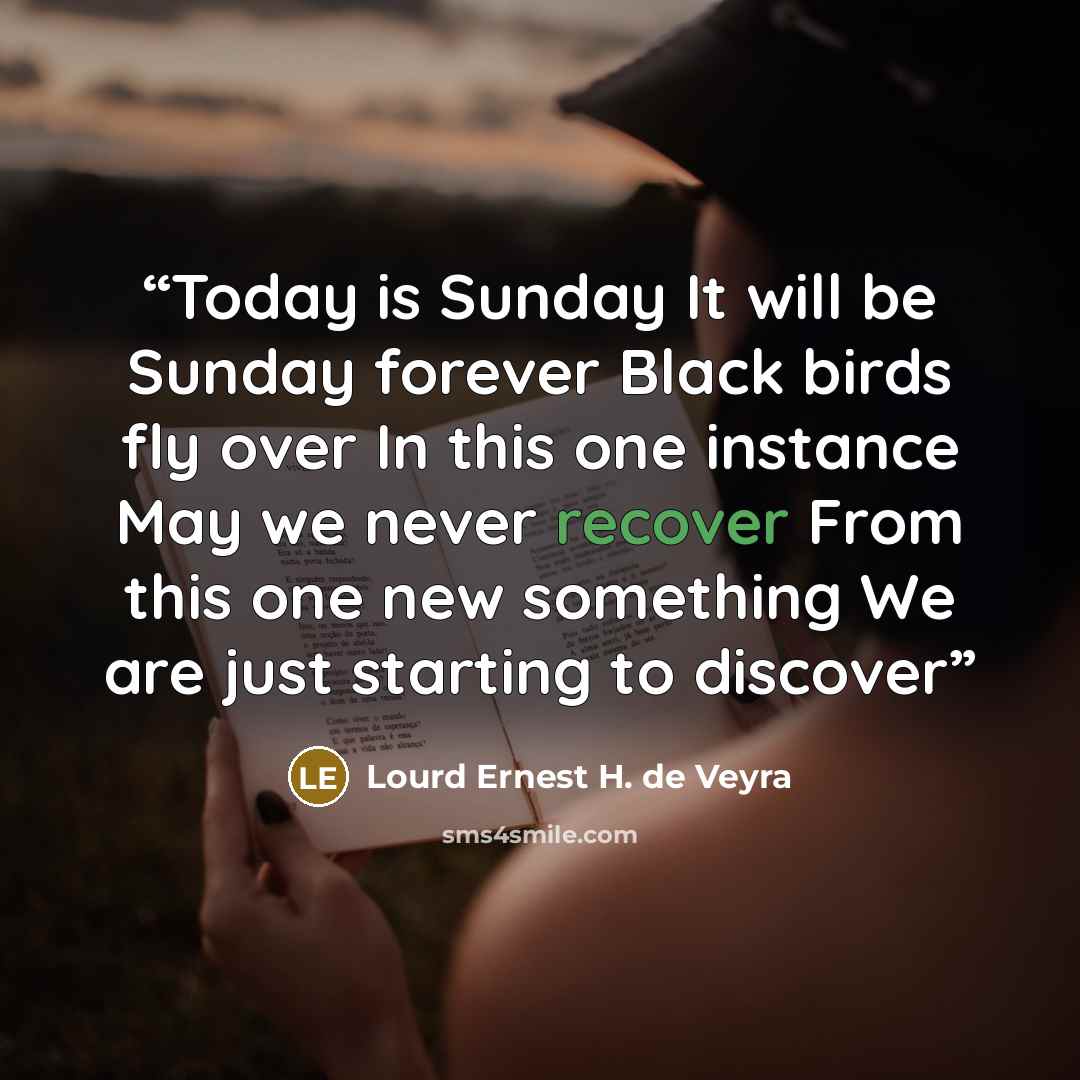 “Today is Sunday It will be Sunday forever Black birds fly over In this one instance May we never recover From this one new something We are just starting to discover” quote by Lourd Ernest H. de Veyra