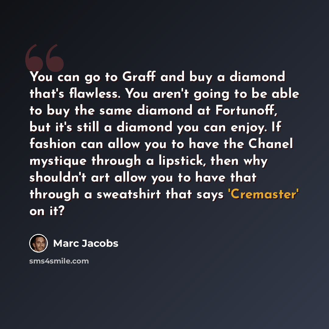 “You can go to Graff and buy a diamond that's flawless. You aren't going to be able to buy the same diamond at Fortunoff, but it's still a diamond you can enjoy. If fashion can allow you to have the Chanel mystique through a lipstick, then why shouldn't art allow you to have that through a…” quote by Marc Jacobs