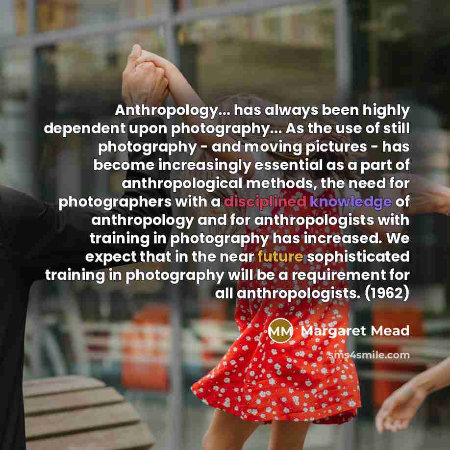 “Anthropology... has always been highly dependent upon photography... As the use of still photography - and moving pictures - has become increasingly essential as a part of anthropological methods, the need for photographers with a disciplined knowledge of anthropology and for anthropologists with…” quote by Margaret Mead