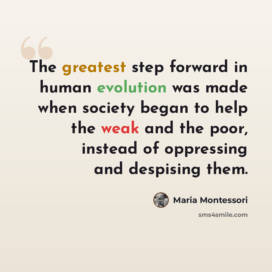 “The greatest step forward in human evolution was made when society began to help the weak and the poor, instead of oppressing and despising them.” quote by Maria Montessori