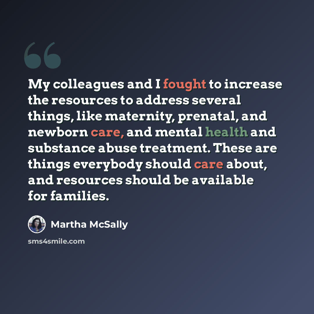 “My colleagues and I fought to increase the resources to address several things, like maternity, prenatal, and newborn care, and mental health and substance abuse treatment. These are things everybody should care about, and resources should be available for families.” quote by Martha McSally