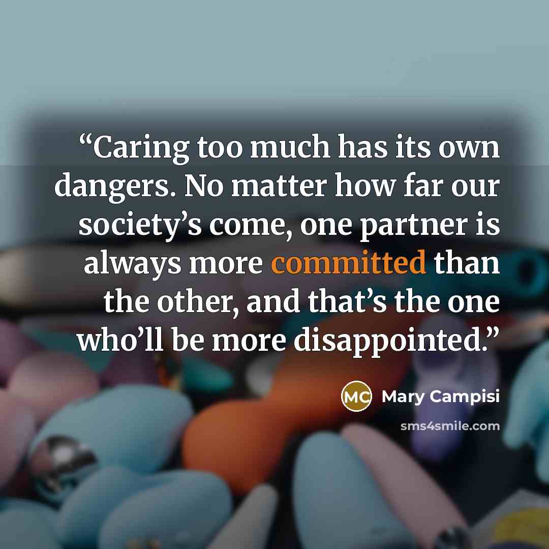 “Caring too much has its own dangers. No matter how far our society’s come, one partner is always more committed than the other, and that’s the one who’ll be more disappointed.” quote by Mary Campisi