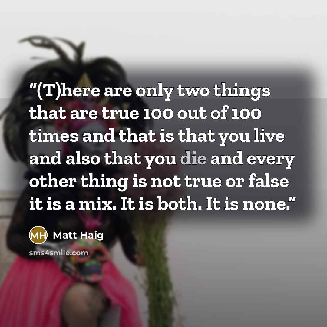 “(T)here are only two things that are true 100 out of 100 times and that is that you live and also that you die and every other thing is not true or false it is a mix. It is both. It is none.” quote by Matt Haig