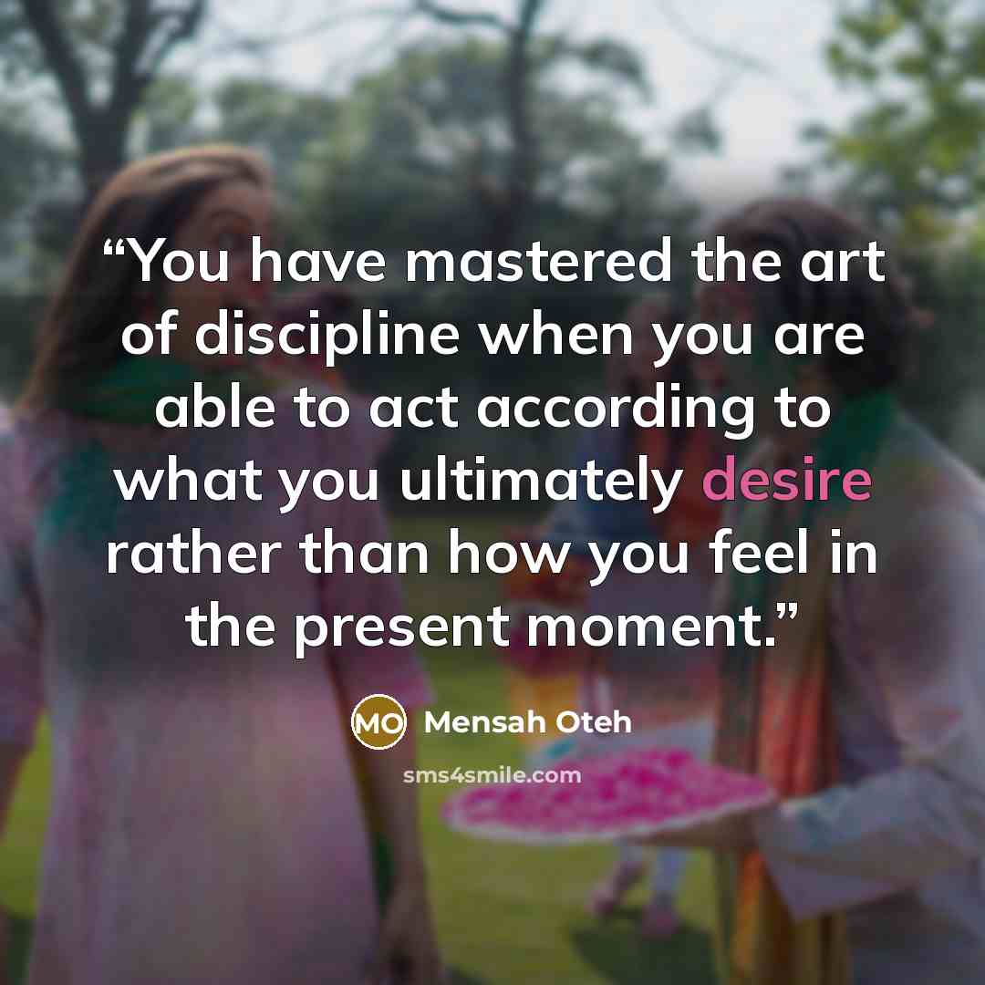 “You have mastered the art of discipline when you are able to act according to what you ultimately desire rather than how you feel in the present moment.” quote by Mensah Oteh