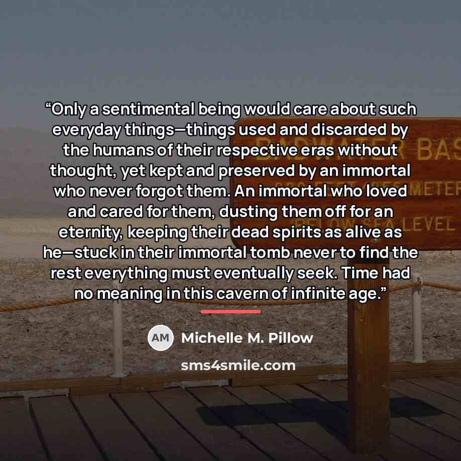 “Only a sentimental being would care about such everyday things—things used and discarded by the humans of their respective eras without thought, yet kept and preserved by an immortal who never forgot them. An immortal who loved and cared for them, dusting them off for an eternity, keeping their…” quote by Michelle M. Pillow