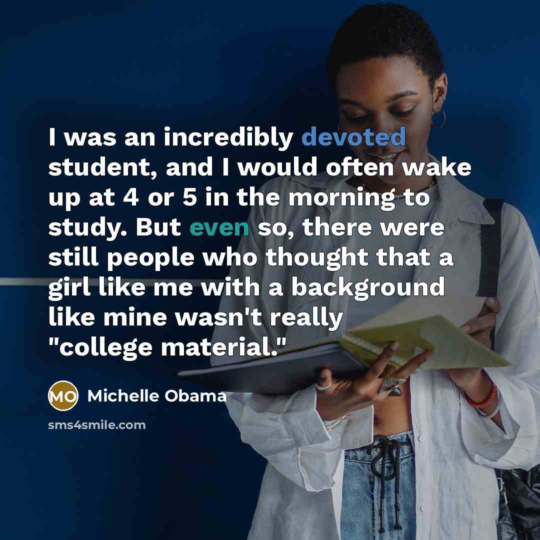 “I was an incredibly devoted student, and I would often wake up at 4 or 5 in the morning to study. But even so, there were still people who thought that a girl like me with a background like mine wasn't really "college material."” quote by Michelle Obama