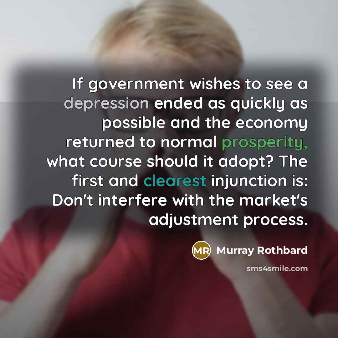 “If government wishes to see a depression ended as quickly as possible and the economy returned to normal prosperity, what course should it adopt? The first and clearest injunction is: Don't interfere with the market's adjustment process.” quote by Murray Rothbard