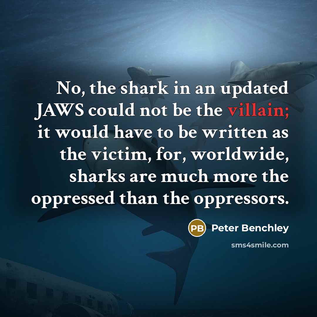 “No, the shark in an updated JAWS could not be the villain; it would have to be written as the victim, for, worldwide, sharks are much more the oppressed than the oppressors.” quote by Peter Benchley
