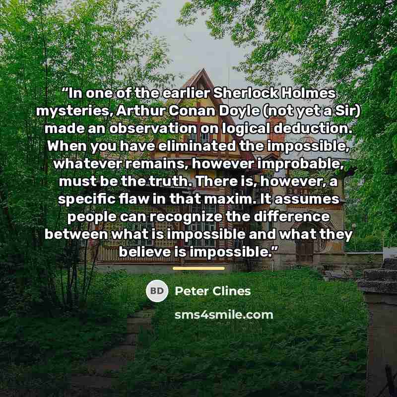 “In one of the earlier Sherlock Holmes mysteries, Arthur Conan Doyle (not yet a Sir) made an observation on logical deduction. When you have eliminated the impossible, whatever remains, however improbable, must be the truth. There is, however, a specific flaw in that maxim. It assumes people can…” quote by Peter Clines