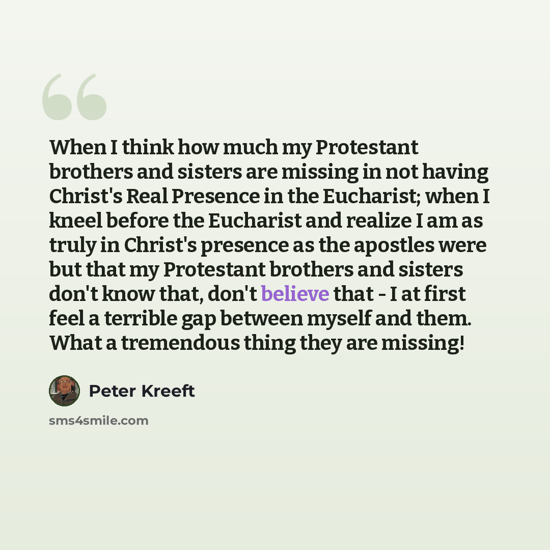“When I think how much my Protestant brothers and sisters are missing in not having Christ's Real Presence in the Eucharist; when I kneel before the Eucharist and realize I am as truly in Christ's presence as the apostles were but that my Protestant brothers and sisters don't know that, don't…” quote by Peter Kreeft
