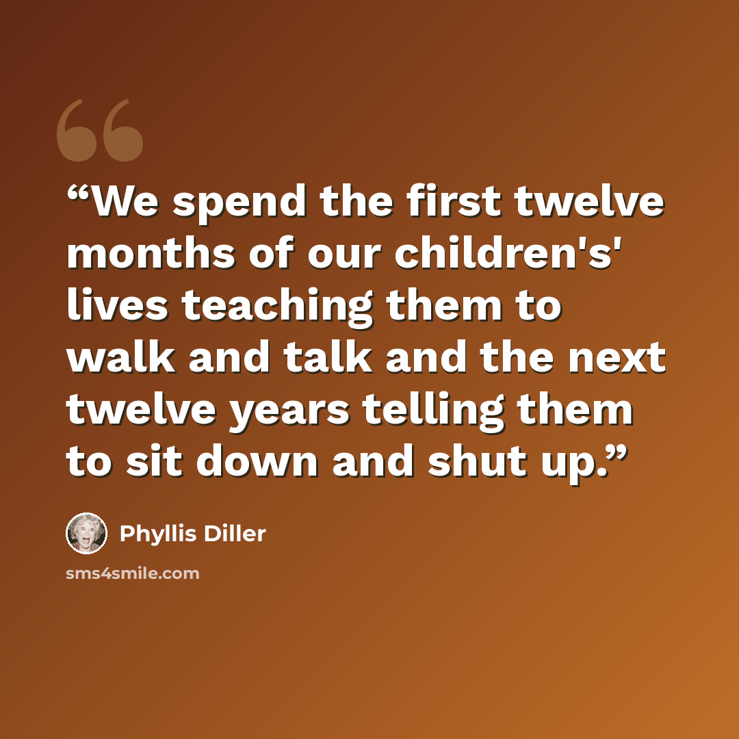 “We spend the first twelve months of our children's' lives teaching them to walk and talk and the next twelve years telling them to sit down and shut up.” quote by Phyllis Diller
