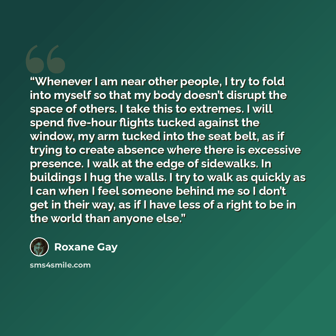 “Whenever I am near other people, I try to fold into myself so that my body doesn’t disrupt the space of others. I take this to extremes. I will spend five-hour flights tucked against the window, my arm tucked into the seat belt, as if trying to create absence where there is excessive presence. I…” quote by Roxane Gay