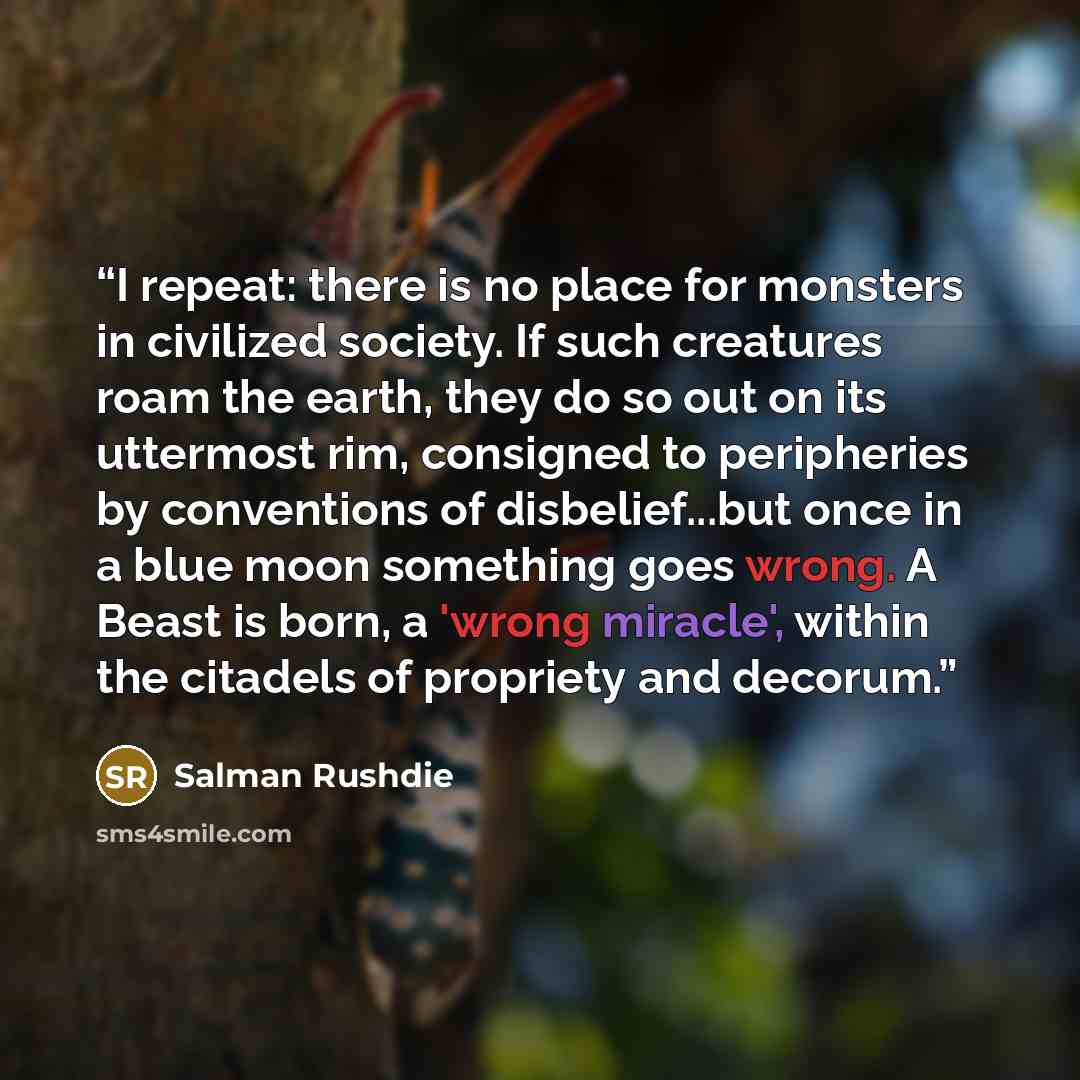 “I repeat: there is no place for monsters in civilized society. If such creatures roam the earth, they do so out on its uttermost rim, consigned to peripheries by conventions of disbelief...but once in a blue moon something goes wrong. A Beast is born, a 'wrong miracle', within the citadels of…” quote by Salman Rushdie