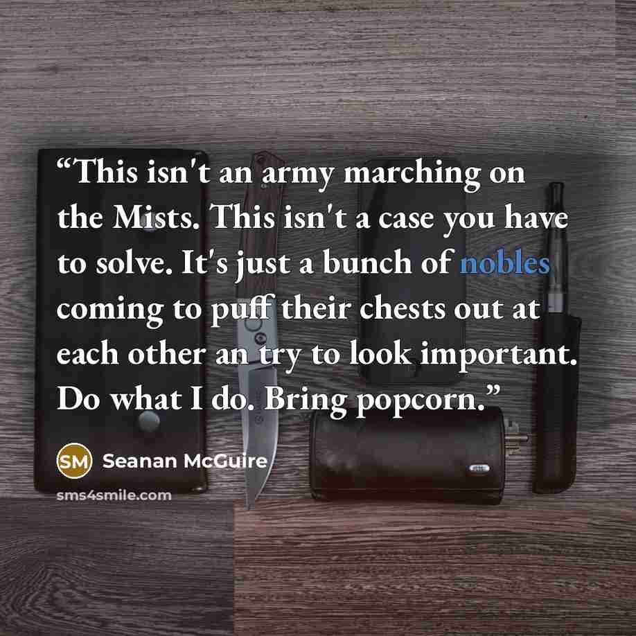 “This isn't an army marching on the Mists. This isn't a case you have to solve. It's just a bunch of nobles coming to puff their chests out at each other an try to look important. Do what I do. Bring popcorn.” quote by Seanan McGuire