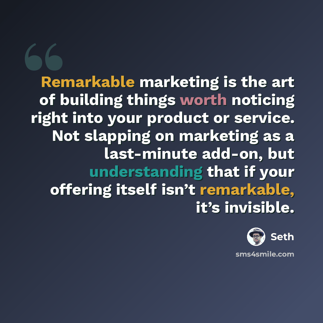 “Remarkable marketing is the art of building things worth noticing right into your product or service. Not slapping on marketing as a last-minute add-on, but understanding that if your offering itself isn’t remarkable, it’s invisible.” quote by Seth