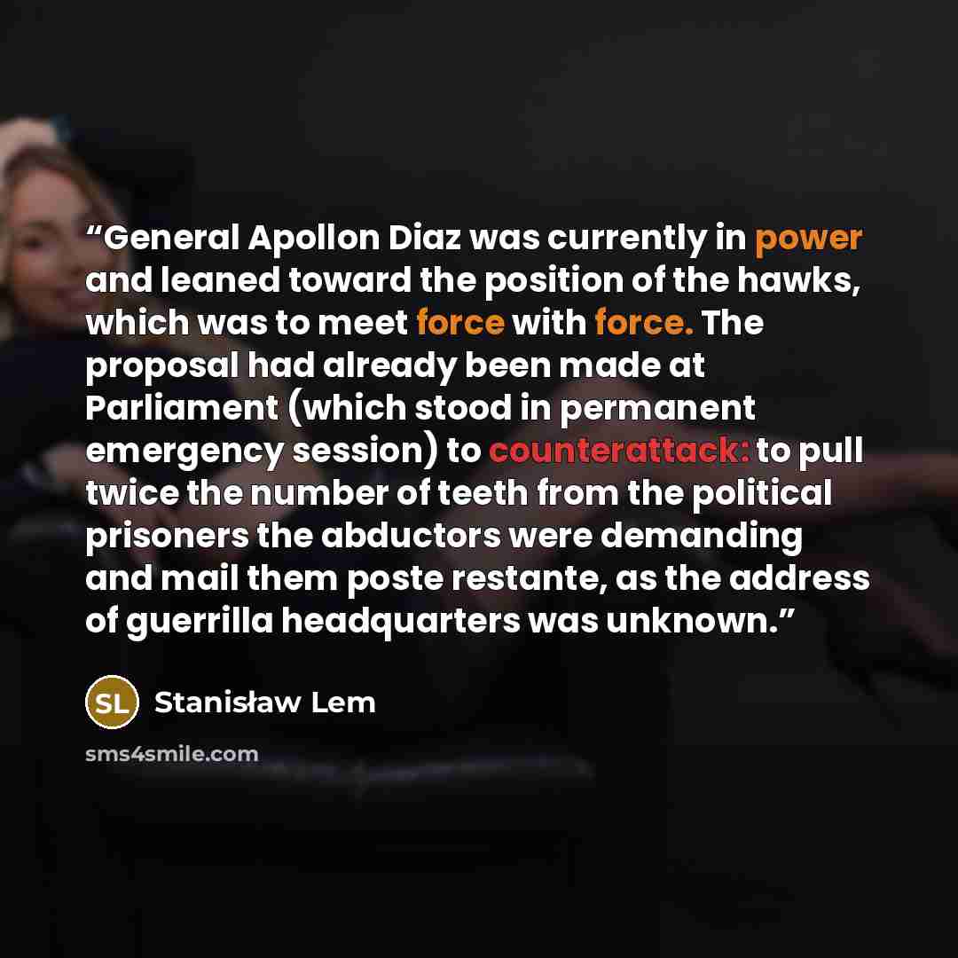 “General Apollon Diaz was currently in power and leaned toward the position of the hawks, which was to meet force with force. The proposal had already been made at Parliament (which stood in permanent emergency session) to counterattack: to pull twice the number of teeth from the political…” quote by Stanisław Lem