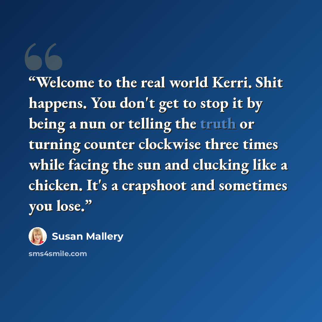 “Welcome to the real world Kerri. Shit happens. You don't get to stop it by being a nun or telling the truth or turning counter clockwise three times while facing the sun and clucking like a chicken. It's a crapshoot and sometimes you lose.” quote by Susan Mallery