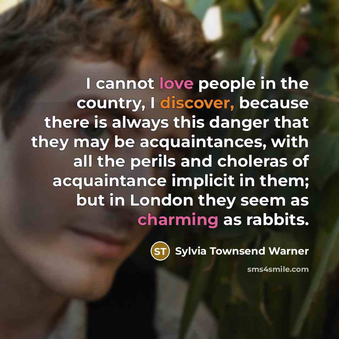 “I cannot love people in the country, I discover, because there is always this danger that they may be acquaintances, with all the perils and choleras of acquaintance implicit in them; but in London they seem as charming as rabbits.” quote by Sylvia Townsend Warner