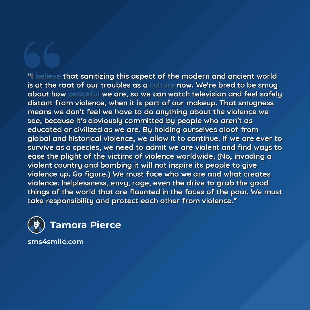 “I believe that sanitizing this aspect of the modern and ancient world is at the root of our troubles as a culture now. We're bred to be smug about how peaceful we are, so we can watch television and feel safely distant from violence, when it is part of our makeup. That smugness means we don't feel…” quote by Tamora Pierce