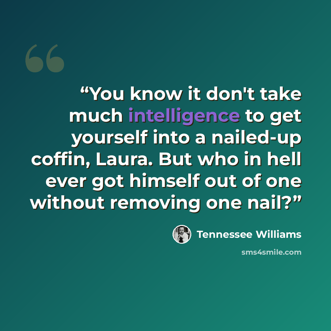 “You know it don't take much intelligence to get yourself into a nailed-up coffin, Laura. But who in hell ever got himself out of one without removing one nail?” quote by Tennessee Williams