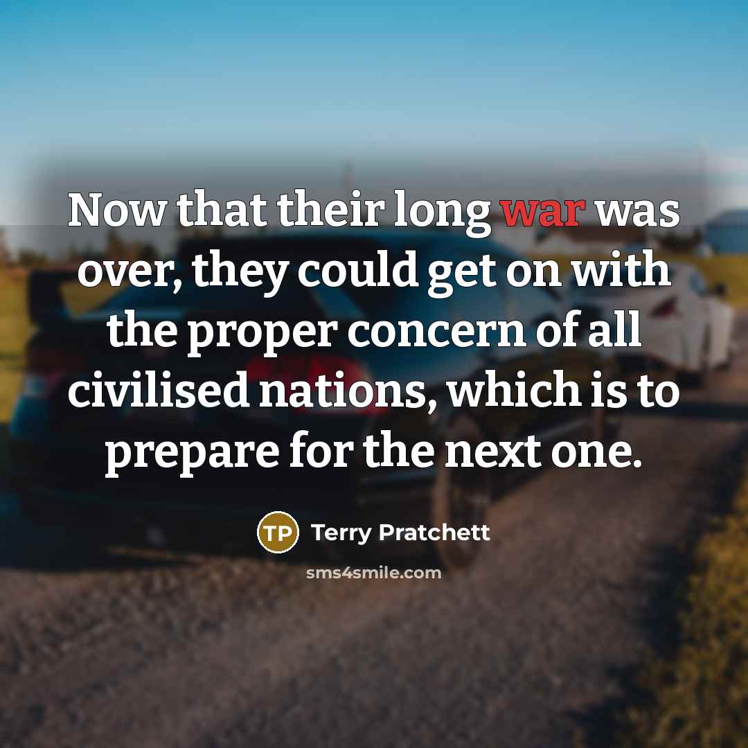 “Now that their long war was over, they could get on with the proper concern of all civilised nations, which is to prepare for the next one.” quote by Terry Pratchett