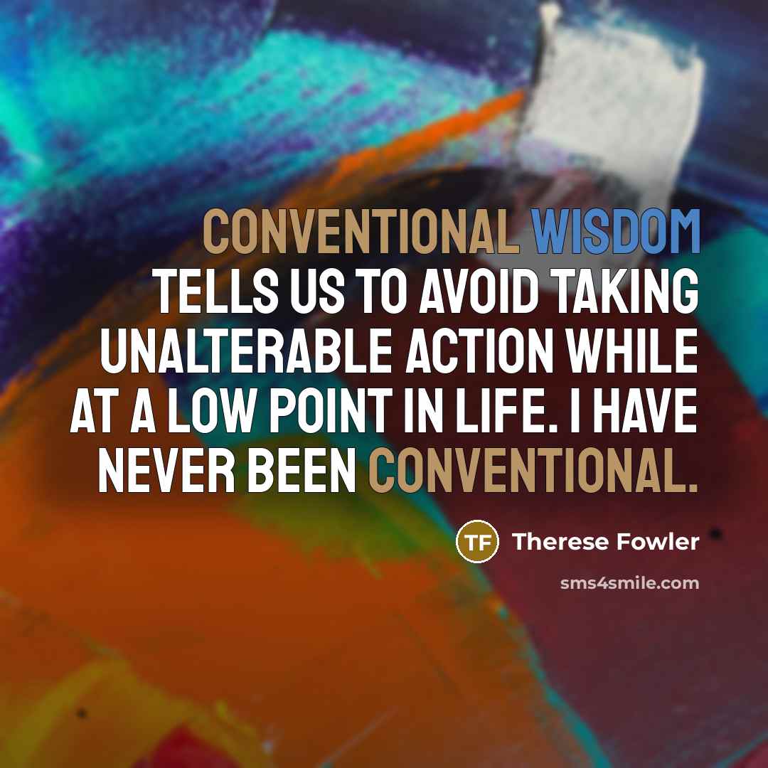 “Conventional wisdom tells us to avoid taking unalterable action while at a low point in life. I have never been conventional.” quote by Therese Fowler