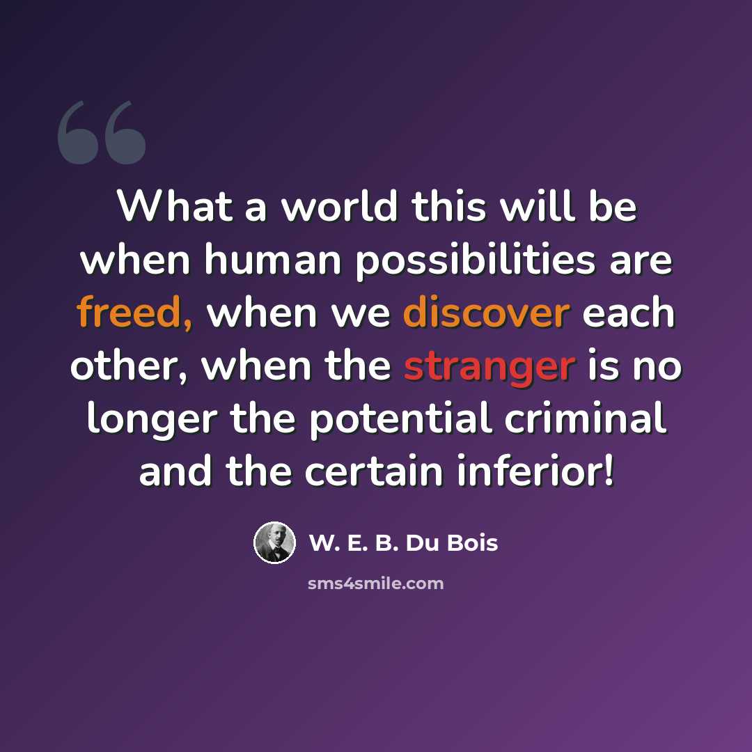 “What a world this will be when human possibilities are freed, when we discover each other, when the stranger is no longer the potential criminal and the certain inferior!” quote by W. E. B. Du Bois
