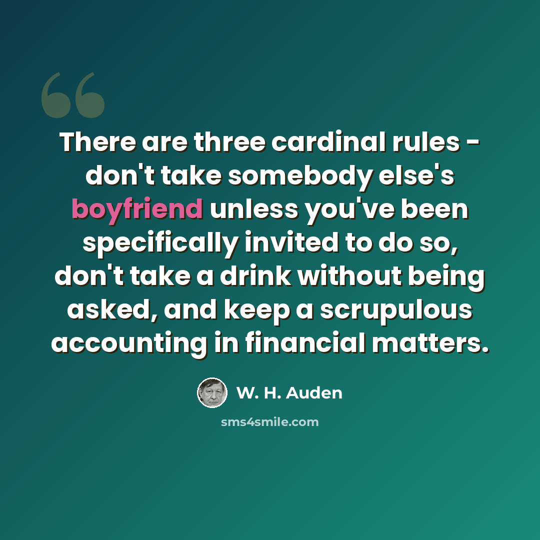 “There are three cardinal rules - don't take somebody else's boyfriend unless you've been specifically invited to do so, don't take a drink without being asked, and keep a scrupulous accounting in financial matters.” quote by W. H. Auden