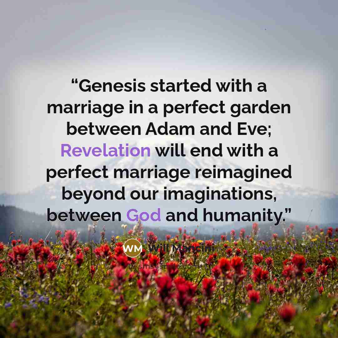 “Genesis started with a marriage in a perfect garden between Adam and Eve; Revelation will end with a perfect marriage reimagined beyond our imaginations, between God and humanity.” quote by Will Mancini