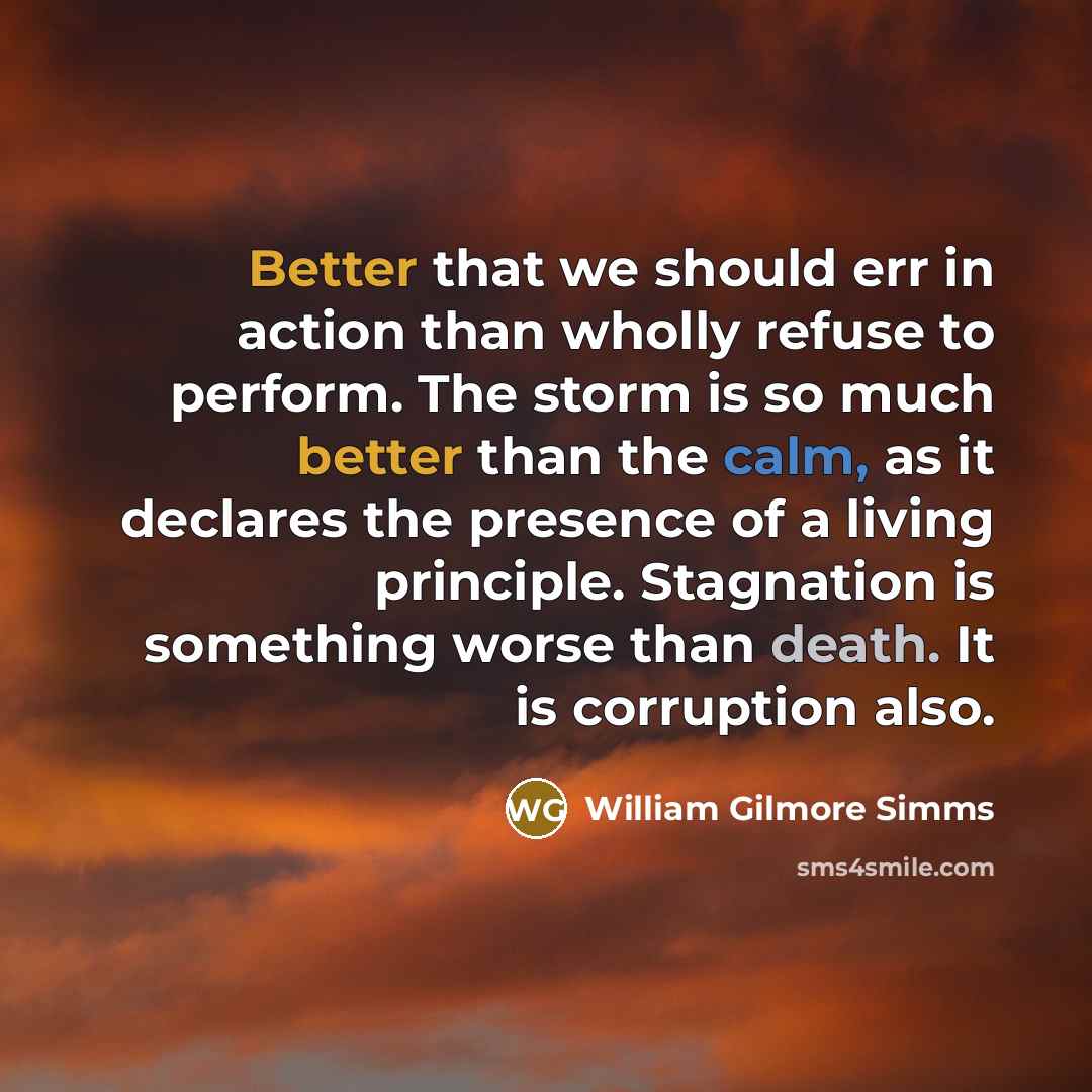 “Better that we should err in action than wholly refuse to perform. The storm is so much better than the calm, as it declares the presence of a living principle. Stagnation is something worse than death. It is corruption also.” quote by William Gilmore Simms