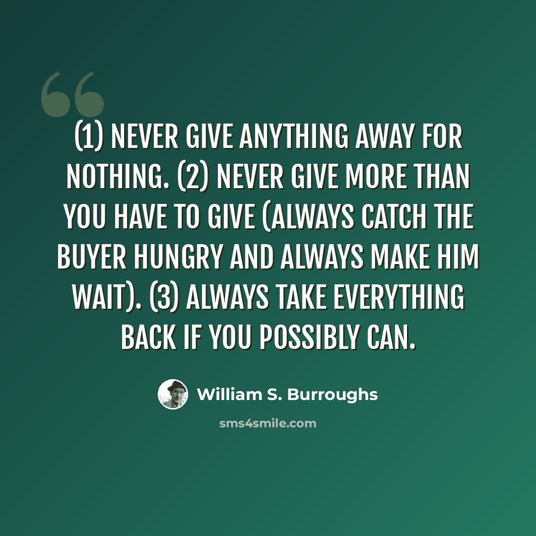 “(1) Never give anything away for nothing. (2) Never give more than you have to give (always catch the buyer hungry and always make him wait). (3) Always take everything back if you possibly can.” quote by William S. Burroughs
