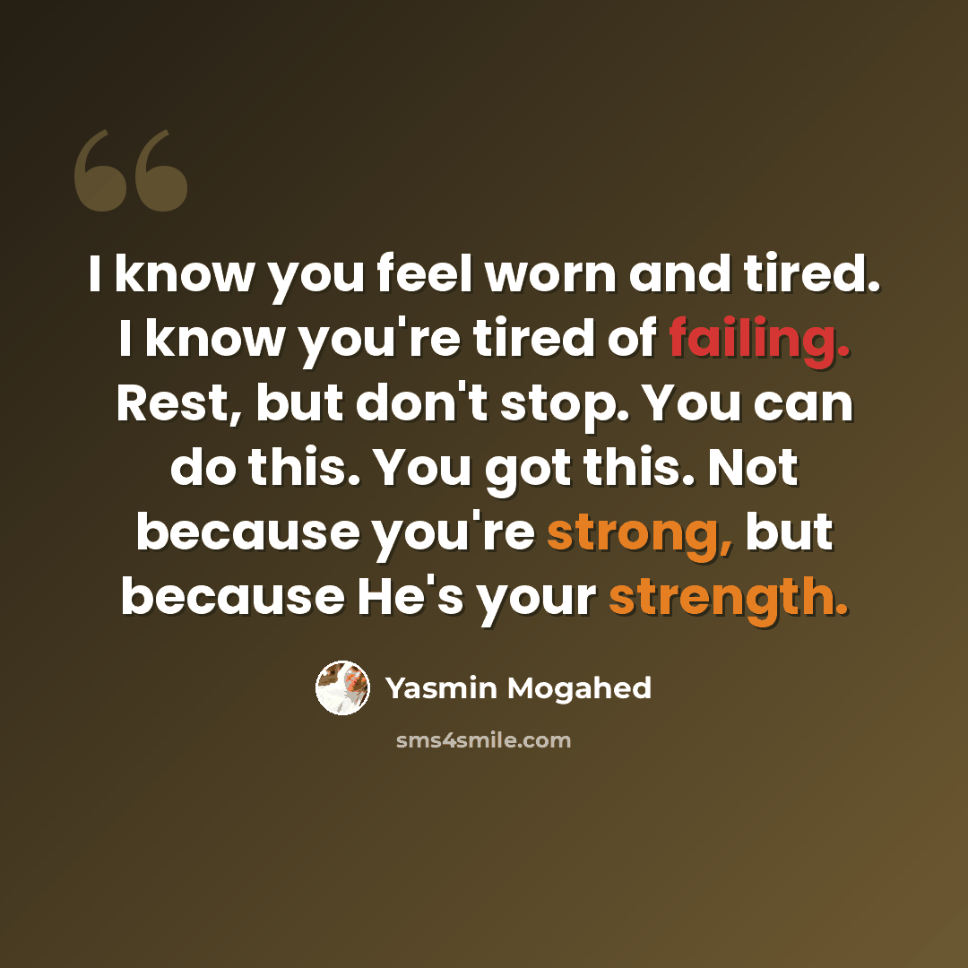 “I know you feel worn and tired. I know you're tired of failing. Rest, but don't stop. You can do this. You got this. Not because you're strong, but because He's your strength.” quote by Yasmin Mogahed